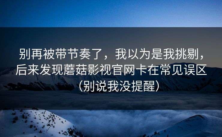 别再被带节奏了，我以为是我挑剔，后来发现蘑菇影视官网卡在常见误区（别说我没提醒）