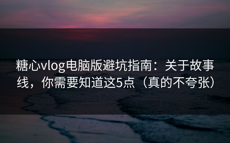 糖心vlog电脑版避坑指南：关于故事线，你需要知道这5点（真的不夸张）