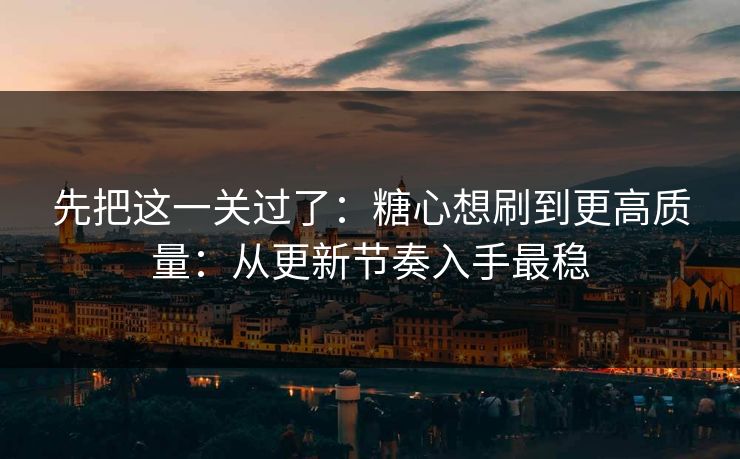 先把这一关过了：糖心想刷到更高质量：从更新节奏入手最稳
