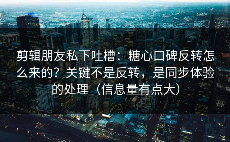 剪辑朋友私下吐槽：糖心口碑反转怎么来的？关键不是反转，是同步体验的处理（信息量有点大）  第1张