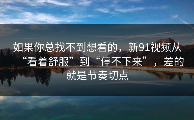 如果你总找不到想看的，新91视频从“看着舒服”到“停不下来”，差的就是节奏切点  第1张