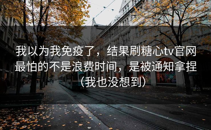 我以为我免疫了，结果刷糖心tv官网最怕的不是浪费时间，是被通知拿捏（我也没想到）