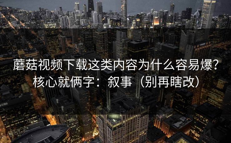 蘑菇视频下载这类内容为什么容易爆？核心就俩字：叙事（别再瞎改）  第1张