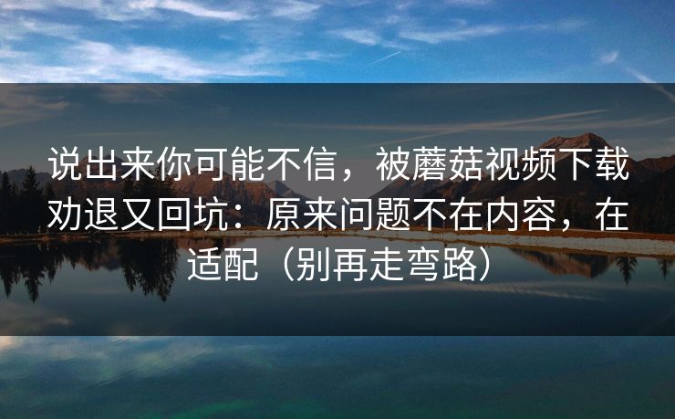 说出来你可能不信，被蘑菇视频下载劝退又回坑：原来问题不在内容，在适配（别再走弯路）  第1张