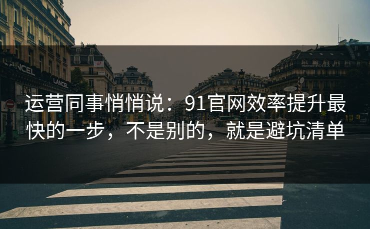 运营同事悄悄说：91官网效率提升最快的一步，不是别的，就是避坑清单  第1张