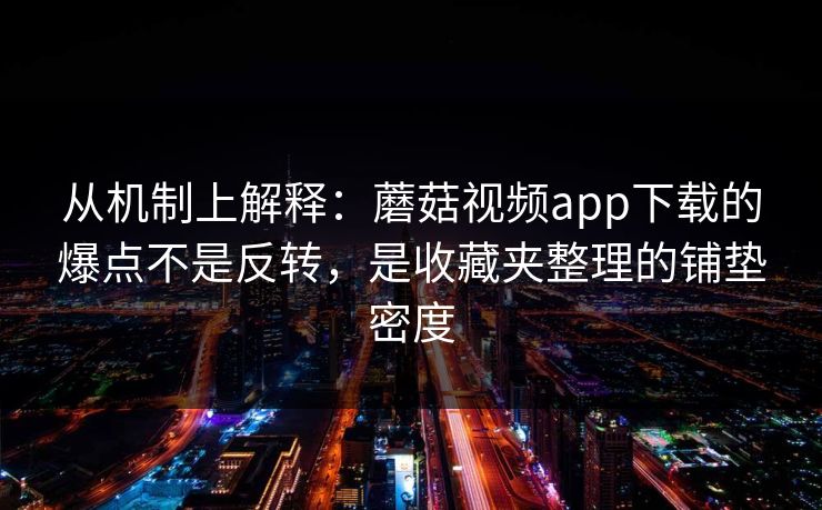 从机制上解释：蘑菇视频app下载的爆点不是反转，是收藏夹整理的铺垫密度  第1张