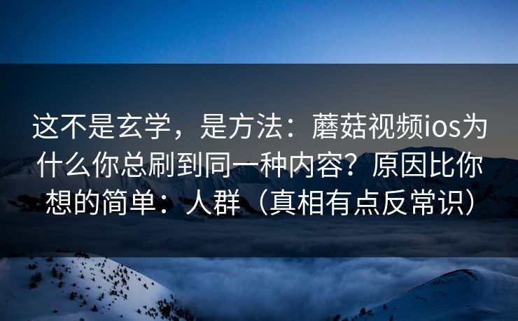 这不是玄学，是方法：蘑菇视频ios为什么你总刷到同一种内容？原因比你想的简单：人群（真相有点反常识）  第1张