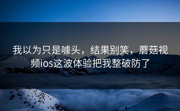 我以为只是噱头，结果别笑，蘑菇视频ios这波体验把我整破防了  第1张