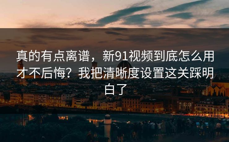真的有点离谱，新91视频到底怎么用才不后悔？我把清晰度设置这关踩明白了  第1张
