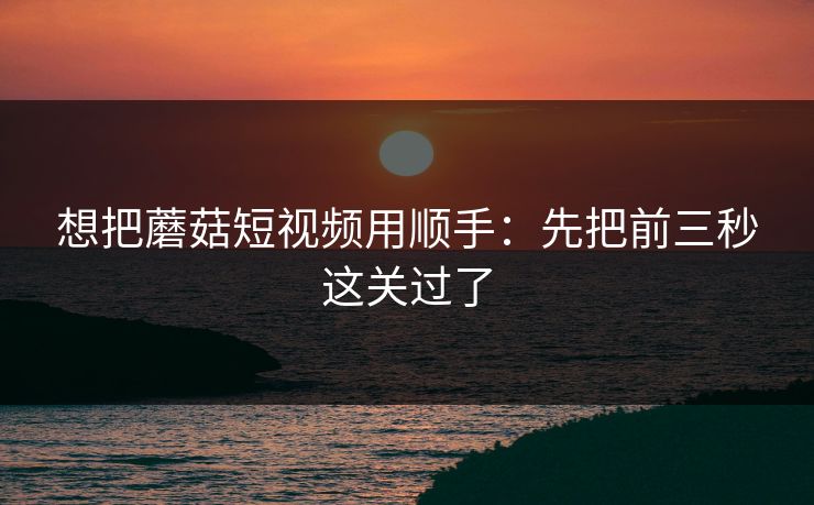 想把蘑菇短视频用顺手：先把前三秒这关过了  第1张