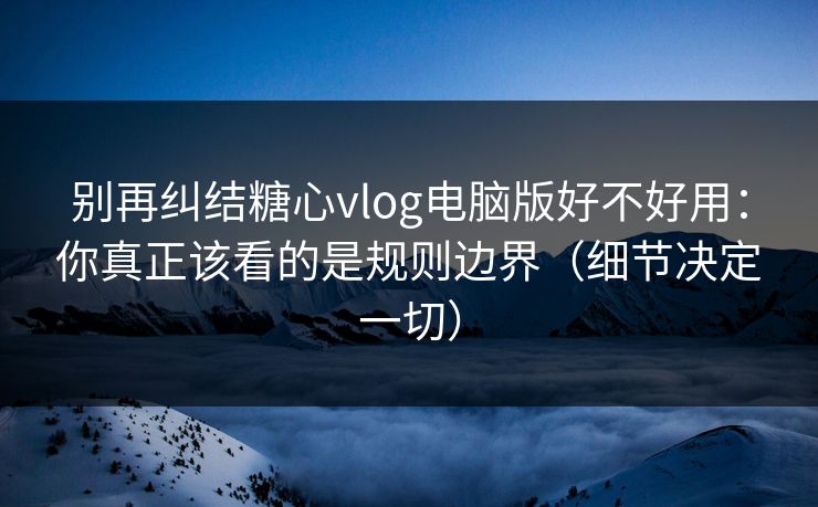 别再纠结糖心vlog电脑版好不好用：你真正该看的是规则边界（细节决定一切）  第1张