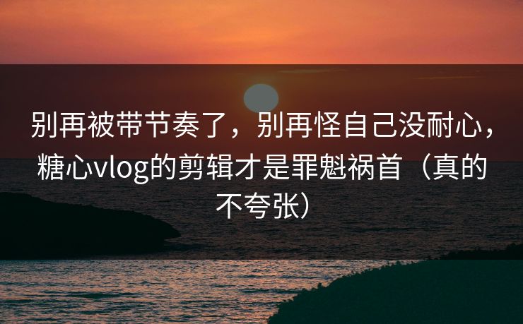别再被带节奏了，别再怪自己没耐心，糖心vlog的剪辑才是罪魁祸首（真的不夸张）