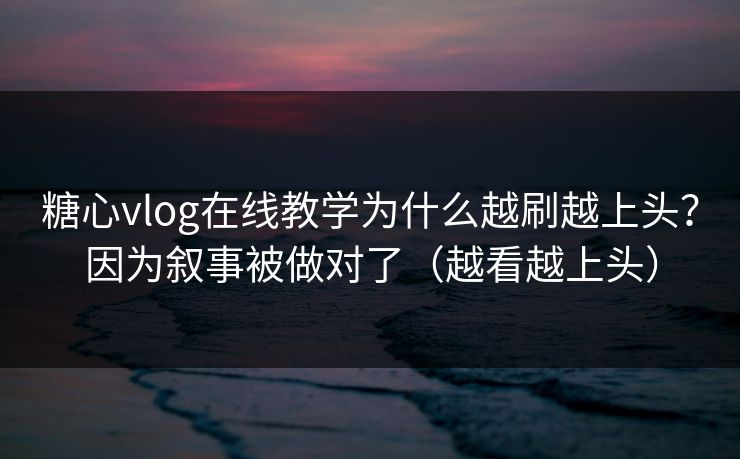 糖心vlog在线教学为什么越刷越上头？因为叙事被做对了（越看越上头）