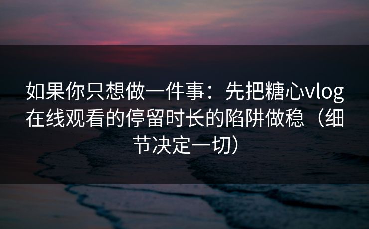 如果你只想做一件事：先把糖心vlog在线观看的停留时长的陷阱做稳（细节决定一切）