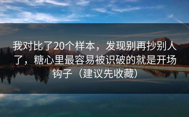 我对比了20个样本，发现别再抄别人了，糖心里最容易被识破的就是开场钩子（建议先收藏）