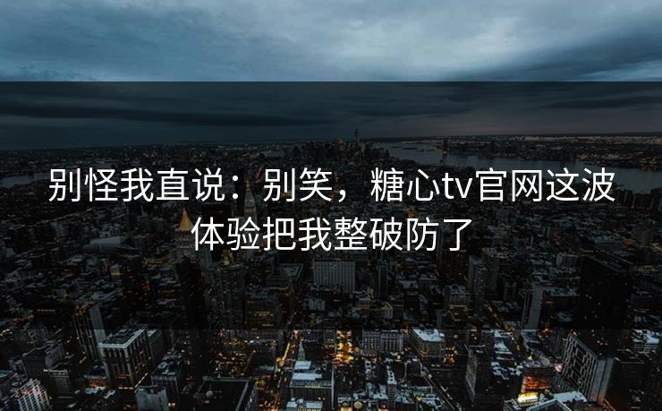 别怪我直说：别笑，糖心tv官网这波体验把我整破防了