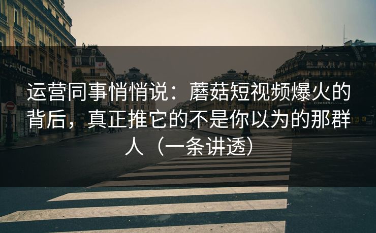 运营同事悄悄说：蘑菇短视频爆火的背后，真正推它的不是你以为的那群人（一条讲透）