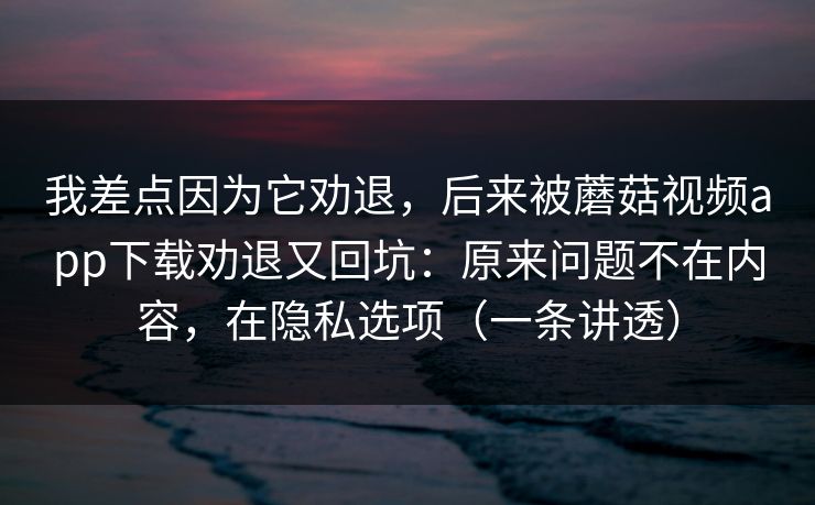 我差点因为它劝退，后来被蘑菇视频app下载劝退又回坑：原来问题不在内容，在隐私选项（一条讲透）