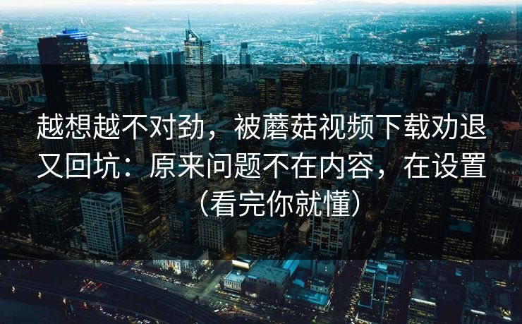 越想越不对劲，被蘑菇视频下载劝退又回坑：原来问题不在内容，在设置（看完你就懂）