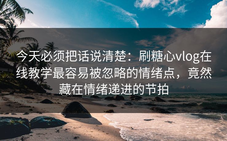 今天必须把话说清楚：刷糖心vlog在线教学最容易被忽略的情绪点，竟然藏在情绪递进的节拍