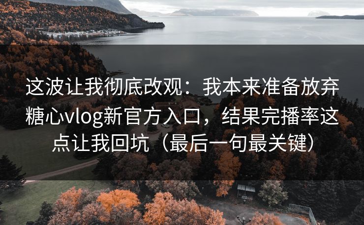 这波让我彻底改观：我本来准备放弃糖心vlog新官方入口，结果完播率这点让我回坑（最后一句最关键）