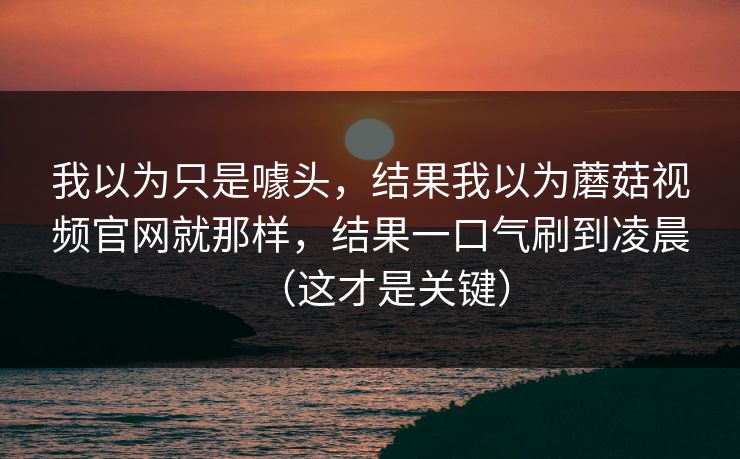 我以为只是噱头，结果我以为蘑菇视频官网就那样，结果一口气刷到凌晨（这才是关键）