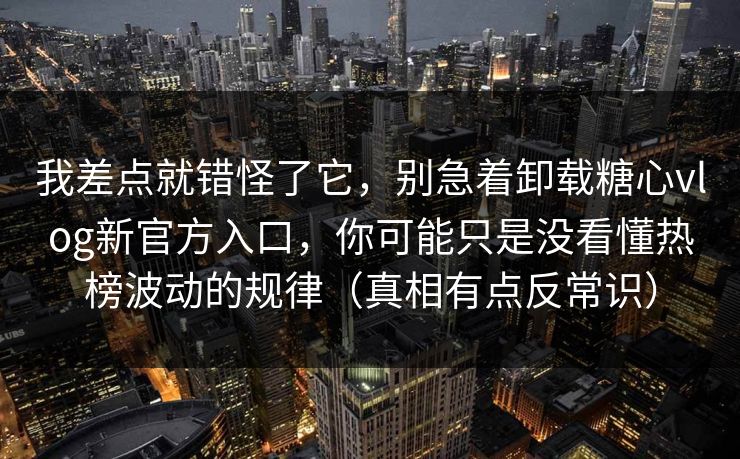 我差点就错怪了它，别急着卸载糖心vlog新官方入口，你可能只是没看懂热榜波动的规律（真相有点反常识）