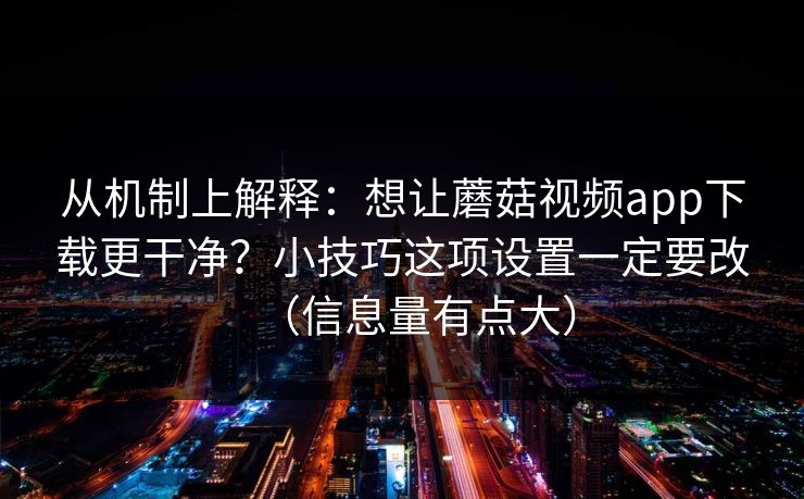 从机制上解释：想让蘑菇视频app下载更干净？小技巧这项设置一定要改（信息量有点大）