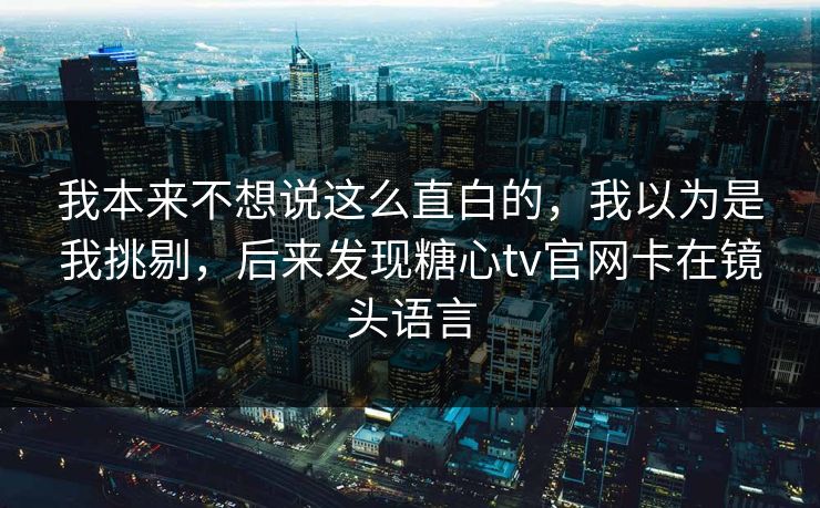 我本来不想说这么直白的，我以为是我挑剔，后来发现糖心tv官网卡在镜头语言