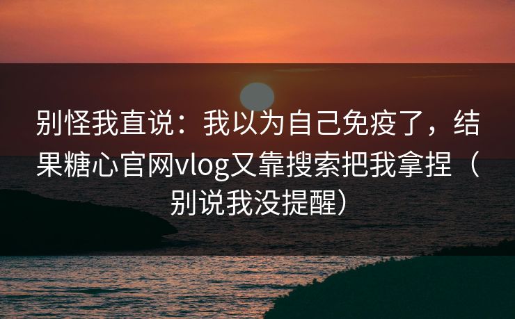 别怪我直说：我以为自己免疫了，结果糖心官网vlog又靠搜索把我拿捏（别说我没提醒）