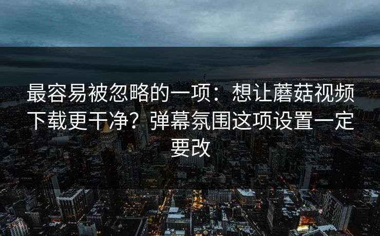 最容易被忽略的一项：想让蘑菇视频下载更干净？弹幕氛围这项设置一定要改