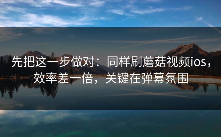 先把这一步做对：同样刷蘑菇视频ios，效率差一倍，关键在弹幕氛围