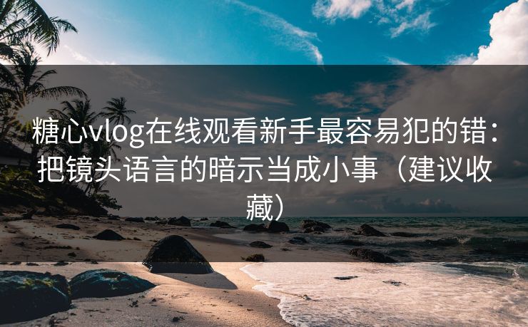 糖心vlog在线观看新手最容易犯的错：把镜头语言的暗示当成小事（建议收藏）