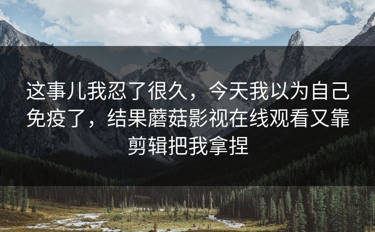 这事儿我忍了很久，今天我以为自己免疫了，结果蘑菇影视在线观看又靠剪辑把我拿捏
