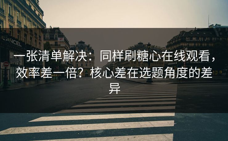 一张清单解决：同样刷糖心在线观看，效率差一倍？核心差在选题角度的差异