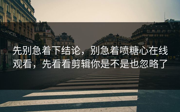 先别急着下结论，别急着喷糖心在线观看，先看看剪辑你是不是也忽略了