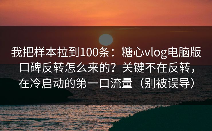 我把样本拉到100条：糖心vlog电脑版口碑反转怎么来的？关键不在反转，在冷启动的第一口流量（别被误导）