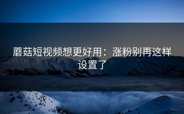 蘑菇短视频想更好用：涨粉别再这样设置了