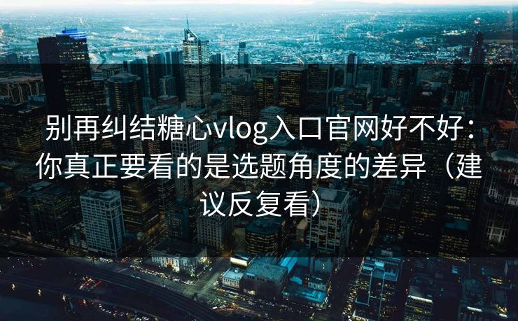 别再纠结糖心vlog入口官网好不好：你真正要看的是选题角度的差异（建议反复看）  第1张