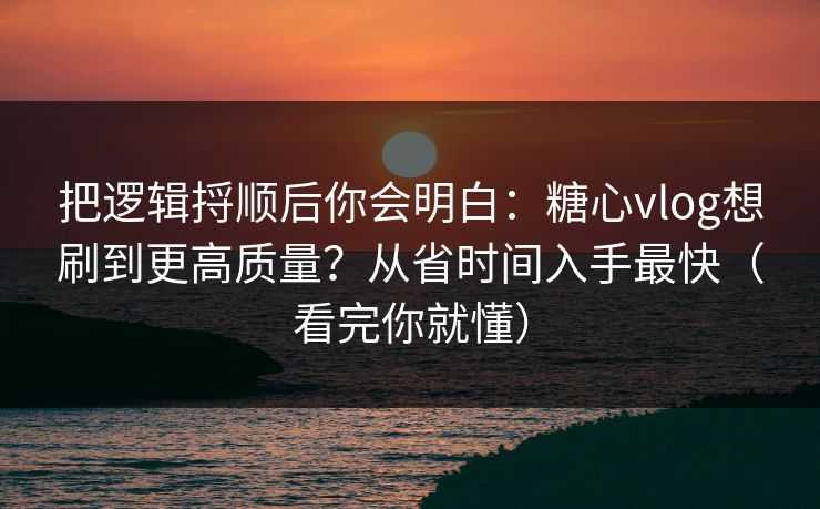 把逻辑捋顺后你会明白：糖心vlog想刷到更高质量？从省时间入手最快（看完你就懂）