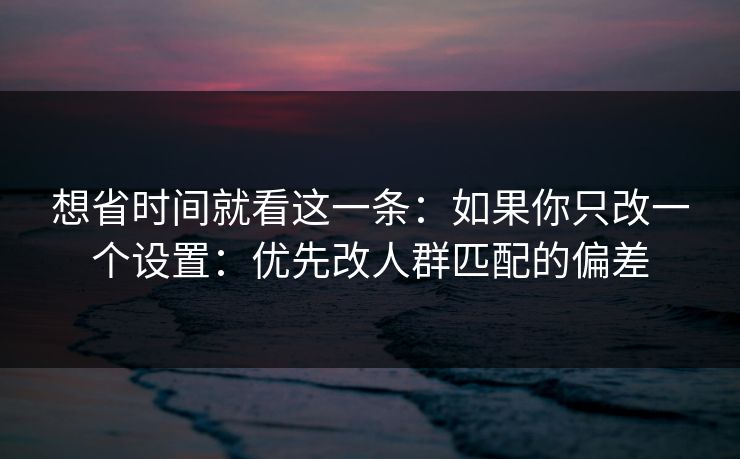 想省时间就看这一条：如果你只改一个设置：优先改人群匹配的偏差