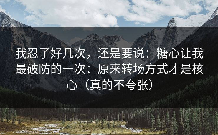 我忍了好几次，还是要说：糖心让我最破防的一次：原来转场方式才是核心（真的不夸张）