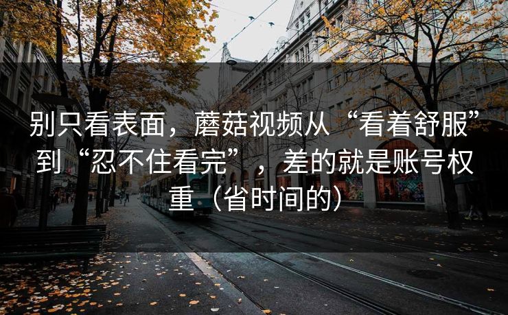 别只看表面，蘑菇视频从“看着舒服”到“忍不住看完”，差的就是账号权重（省时间的）