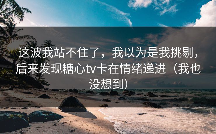 这波我站不住了，我以为是我挑剔，后来发现糖心tv卡在情绪递进（我也没想到）