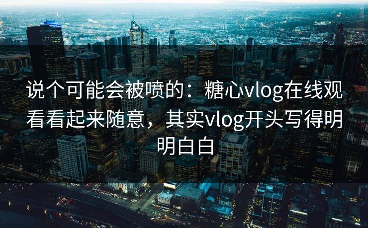 说个可能会被喷的：糖心vlog在线观看看起来随意，其实vlog开头写得明明白白