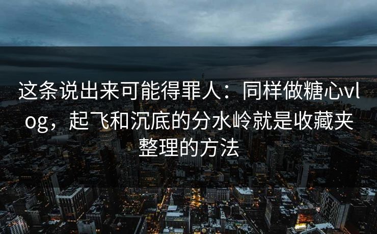 这条说出来可能得罪人：同样做糖心vlog，起飞和沉底的分水岭就是收藏夹整理的方法
