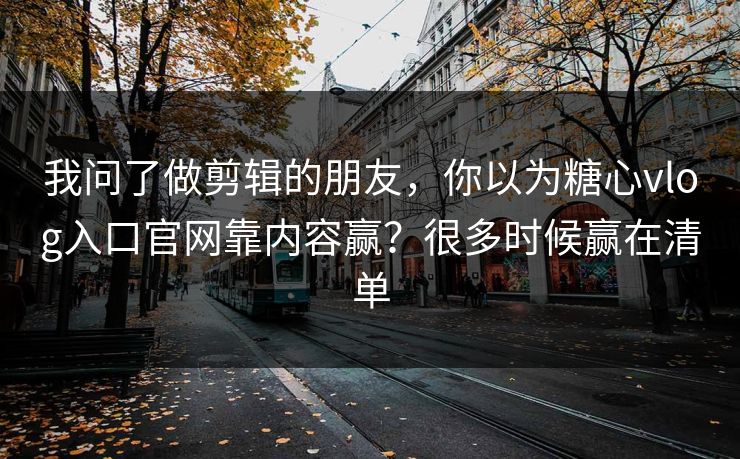 我问了做剪辑的朋友，你以为糖心vlog入口官网靠内容赢？很多时候赢在清单