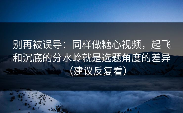 别再被误导：同样做糖心视频，起飞和沉底的分水岭就是选题角度的差异（建议反复看）