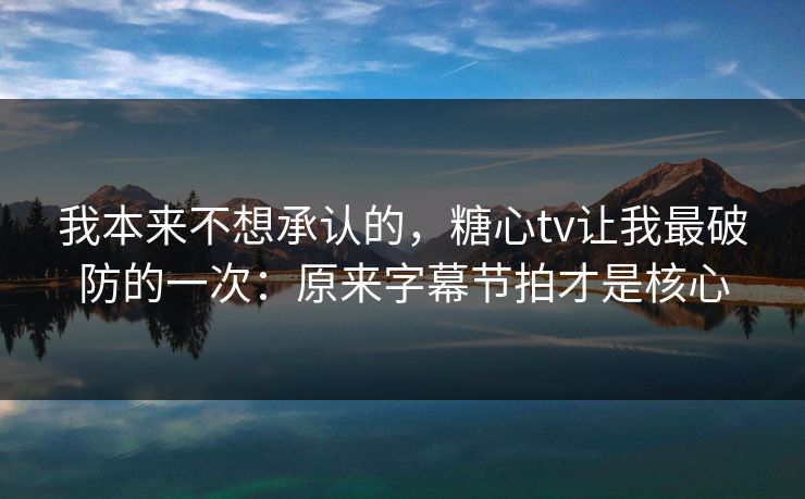 我本来不想承认的，糖心tv让我最破防的一次：原来字幕节拍才是核心