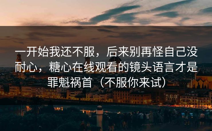 一开始我还不服，后来别再怪自己没耐心，糖心在线观看的镜头语言才是罪魁祸首（不服你来试）